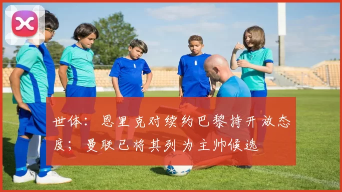 世体：恩里克对续约巴黎持开放态度；曼联已将其列为主帅候选