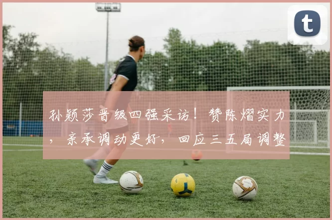 孙颖莎晋级四强采访！赞陈熠实力，亲承调动更好，回应三五局调整